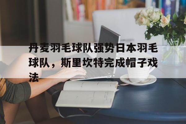 开云平台-关于丹麦羽毛球队强势日本羽毛球队,斯里坎特完成帽子戏法的信息